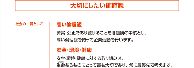 社会の一員として大切にしたい価値観　高い倫理観　誠実・公正であり続けることを価値観の中核とし、高い倫理観を持って企業活動を行います。　安全・環境・健康　安全・環境・健康に対する取り組みは、生命あるものにとって最も大切であり、常に最優先で考えます。